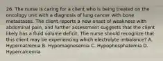 26. The nurse is caring for a client who is being treated on the oncology unit with a diagnosis of lung cancer with bone metastases. The client reports a new onset of weakness with abdominal pain, and further assessment suggests that the client likely has a fluid volume deficit. The nurse should recognize that this client may be experiencing which electrolyte imbalance? A. Hypernatremia B. Hypomagnesemia C. Hypophosphatemia D. Hypercalcemia