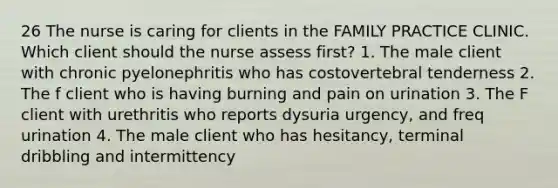 26 The nurse is caring for clients in the FAMILY PRACTICE CLINIC. Which client should the nurse assess first? 1. The male client with chronic pyelonephritis who has costovertebral tenderness 2. The f client who is having burning and pain on urination 3. The F client with urethritis who reports dysuria urgency, and freq urination 4. The male client who has hesitancy, terminal dribbling and intermittency