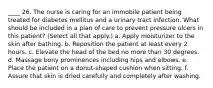 ____ 26. The nurse is caring for an immobile patient being treated for diabetes mellitus and a urinary tract infection. What should be included in a plan of care to prevent pressure ulcers in this patient? (Select all that apply.) a. Apply moisturizer to the skin after bathing. b. Reposition the patient at least every 2 hours. c. Elevate the head of the bed no more than 30 degrees. d. Massage bony prominences including hips and elbows. e. Place the patient on a donut-shaped cushion when sitting. f. Assure that skin is dried carefully and completely after washing.