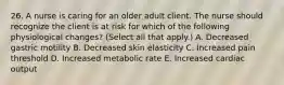 26. A nurse is caring for an older adult client. The nurse should recognize the client is at risk for which of the following physiological changes? (Select all that apply.) A. Decreased gastric motility B. Decreased skin elasticity C. Increased pain threshold D. Increased metabolic rate E. Increased cardiac output