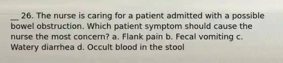 __ 26. The nurse is caring for a patient admitted with a possible bowel obstruction. Which patient symptom should cause the nurse the most concern? a. Flank pain b. Fecal vomiting c. Watery diarrhea d. Occult blood in the stool