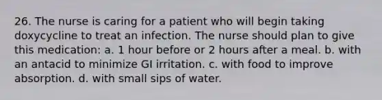 26. The nurse is caring for a patient who will begin taking doxycycline to treat an infection. The nurse should plan to give this medication: a. 1 hour before or 2 hours after a meal. b. with an antacid to minimize GI irritation. c. with food to improve absorption. d. with small sips of water.