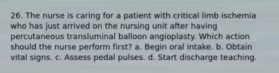 26. The nurse is caring for a patient with critical limb ischemia who has just arrived on the nursing unit after having percutaneous transluminal balloon angioplasty. Which action should the nurse perform first? a. Begin oral intake. b. Obtain vital signs. c. Assess pedal pulses. d. Start discharge teaching.