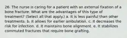 26. The nurse is caring for a patient with an external fixation of a bone fracture. What are the advantages of this type of treatment? (Select all that apply.) a. It is less painful than other treatments. b. It allows for earlier ambulation. c. It decreases the risk for infection. d. It maintains bone alignment. e. It stabilizes commuted fractures that require bone grafting.