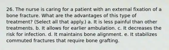 26. The nurse is caring for a patient with an external fixation of a bone fracture. What are the advantages of this type of treatment? (Select all that apply.) a. It is less painful than other treatments. b. It allows for earlier ambulation. c. It decreases the risk for infection. d. It maintains bone alignment. e. It stabilizes commuted fractures that require bone grafting.