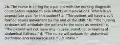 26. The nurse is caring for a patient with the nursing diagnosis constipation related to side effects of medications. Which is an appropriate goal for this patient? a. "The patient will have a soft formed bowel movement by the end of the shift." b. "The nursing assistant will ambulate the patient to the toilet as needed." c. "The patient will not have any nausea, vomiting, or feeling of abdominal fullness." d. "The nurse will palpate for abdominal distention and encourage oral fluid intake."