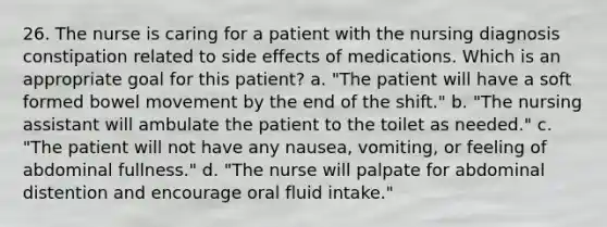 26. The nurse is caring for a patient with the nursing diagnosis constipation related to side effects of medications. Which is an appropriate goal for this patient? a. "The patient will have a soft formed bowel movement by the end of the shift." b. "The nursing assistant will ambulate the patient to the toilet as needed." c. "The patient will not have any nausea, vomiting, or feeling of abdominal fullness." d. "The nurse will palpate for abdominal distention and encourage oral fluid intake."