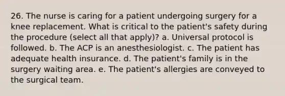 26. The nurse is caring for a patient undergoing surgery for a knee replacement. What is critical to the patient's safety during the procedure (select all that apply)? a. Universal protocol is followed. b. The ACP is an anesthesiologist. c. The patient has adequate health insurance. d. The patient's family is in the surgery waiting area. e. The patient's allergies are conveyed to the surgical team.