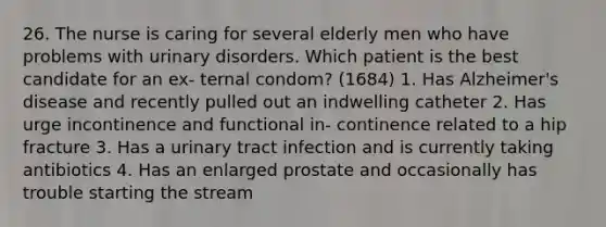 26. The nurse is caring for several elderly men who have problems with urinary disorders. Which patient is the best candidate for an ex- ternal condom? (1684) 1. Has Alzheimer's disease and recently pulled out an indwelling catheter 2. Has urge incontinence and functional in- continence related to a hip fracture 3. Has a urinary tract infection and is currently taking antibiotics 4. Has an enlarged prostate and occasionally has trouble starting the stream