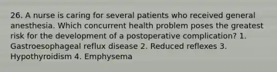 26. A nurse is caring for several patients who received general anesthesia. Which concurrent health problem poses the greatest risk for the development of a postoperative complication? 1. Gastroesophageal reflux disease 2. Reduced reflexes 3. Hypothyroidism 4. Emphysema