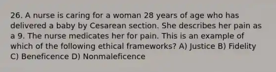 26. A nurse is caring for a woman 28 years of age who has delivered a baby by Cesarean section. She describes her pain as a 9. The nurse medicates her for pain. This is an example of which of the following ethical frameworks? A) Justice B) Fidelity C) Beneficence D) Nonmaleficence