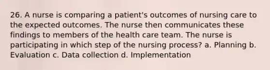 26. A nurse is comparing a patient's outcomes of nursing care to the expected outcomes. The nurse then communicates these findings to members of the health care team. The nurse is participating in which step of the nursing process? a. Planning b. Evaluation c. Data collection d. Implementation