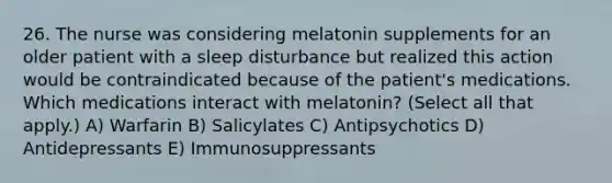 26. The nurse was considering melatonin supplements for an older patient with a sleep disturbance but realized this action would be contraindicated because of the patient's medications. Which medications interact with melatonin? (Select all that apply.) A) Warfarin B) Salicylates C) Antipsychotics D) Antidepressants E) Immunosuppressants