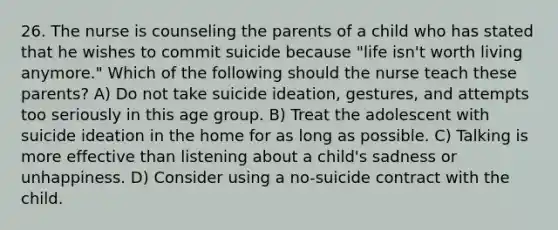 26. The nurse is counseling the parents of a child who has stated that he wishes to commit suicide because "life isn't worth living anymore." Which of the following should the nurse teach these parents? A) Do not take suicide ideation, gestures, and attempts too seriously in this age group. B) Treat the adolescent with suicide ideation in the home for as long as possible. C) Talking is more effective than listening about a child's sadness or unhappiness. D) Consider using a no-suicide contract with the child.