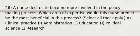 26) A nurse desires to become more involved in the policy-making process. Which area of expertise would this nurse predict be the most beneficial in this process? (Select all that apply.) A) Clinical practice B) Administration C) Education D) Political science E) Research