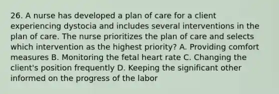 26. A nurse has developed a plan of care for a client experiencing dystocia and includes several interventions in the plan of care. The nurse prioritizes the plan of care and selects which intervention as the highest priority? A. Providing comfort measures B. Monitoring the fetal heart rate C. Changing the client's position frequently D. Keeping the significant other informed on the progress of the labor