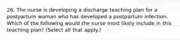 26. The nurse is developing a discharge teaching plan for a postpartum woman who has developed a postpartum infection. Which of the following would the nurse most likely include in this teaching plan? (Select all that apply.)