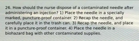 26. How should the nurse dispose of a contaminated needle after administering an injection? 1) Place the needle in a specially marked, puncture-proof container. 2) Recap the needle, and carefully place it in the trash can. 3) Recap the needle, and place it in a puncture-proof container. 4) Place the needle in a biohazard bag with other contaminated supplies.