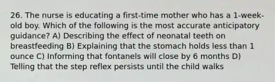 26. The nurse is educating a first-time mother who has a 1-week-old boy. Which of the following is the most accurate anticipatory guidance? A) Describing the effect of neonatal teeth on breastfeeding B) Explaining that the stomach holds less than 1 ounce C) Informing that fontanels will close by 6 months D) Telling that the step reflex persists until the child walks