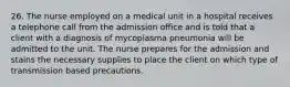 26. The nurse employed on a medical unit in a hospital receives a telephone call from the admission office and is told that a client with a diagnosis of mycoplasma pneumonia will be admitted to the unit. The nurse prepares for the admission and stains the necessary supplies to place the client on which type of transmission based precautions.