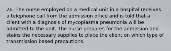 26. The nurse employed on a medical unit in a hospital receives a telephone call from the admission office and is told that a client with a diagnosis of mycoplasma pneumonia will be admitted to the unit. The nurse prepares for the admission and stains the necessary supplies to place the client on which type of transmission based precautions.