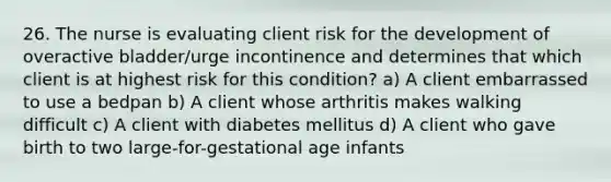 26. The nurse is evaluating client risk for the development of overactive bladder/urge incontinence and determines that which client is at highest risk for this condition? a) A client embarrassed to use a bedpan b) A client whose arthritis makes walking difficult c) A client with diabetes mellitus d) A client who gave birth to two large-for-gestational age infants