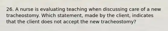 26. A nurse is evaluating teaching when discussing care of a new tracheostomy. Which statement, made by the client, indicates that the client does not accept the new tracheostomy?