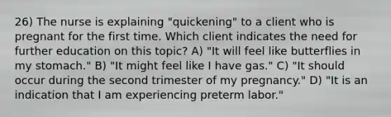 26) The nurse is explaining "quickening" to a client who is pregnant for the first time. Which client indicates the need for further education on this topic? A) "It will feel like butterflies in my stomach." B) "It might feel like I have gas." C) "It should occur during the second trimester of my pregnancy." D) "It is an indication that I am experiencing preterm labor."