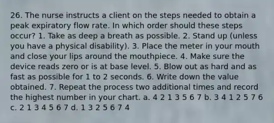 26. The nurse instructs a client on the steps needed to obtain a peak expiratory flow rate. In which order should these steps occur? 1. Take as deep a breath as possible. 2. Stand up (unless you have a physical disability). 3. Place the meter in your mouth and close your lips around the mouthpiece. 4. Make sure the device reads zero or is at base level. 5. Blow out as hard and as fast as possible for 1 to 2 seconds. 6. Write down the value obtained. 7. Repeat the process two additional times and record the highest number in your chart. a. 4 2 1 3 5 6 7 b. 3 4 1 2 5 7 6 c. 2 1 3 4 5 6 7 d. 1 3 2 5 6 7 4