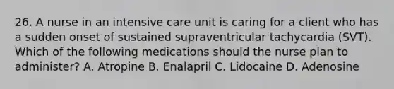 26. A nurse in an intensive care unit is caring for a client who has a sudden onset of sustained supraventricular tachycardia (SVT). Which of the following medications should the nurse plan to administer? A. Atropine B. Enalapril C. Lidocaine D. Adenosine