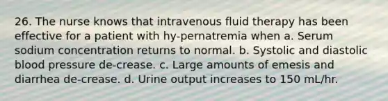 26. The nurse knows that intravenous fluid therapy has been effective for a patient with hy-pernatremia when a. Serum sodium concentration returns to normal. b. Systolic and diastolic <a href='https://www.questionai.com/knowledge/kD0HacyPBr-blood-pressure' class='anchor-knowledge'>blood pressure</a> de-crease. c. Large amounts of emesis and diarrhea de-crease. d. Urine output increases to 150 mL/hr.