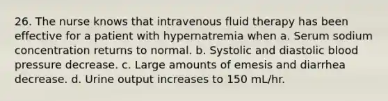 26. The nurse knows that intravenous fluid therapy has been effective for a patient with hypernatremia when a. Serum sodium concentration returns to normal. b. Systolic and diastolic blood pressure decrease. c. Large amounts of emesis and diarrhea decrease. d. Urine output increases to 150 mL/hr.