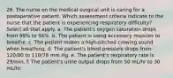 26. The nurse on the medical-surgical unit is caring for a postoperative patient. Which assessment criteria indicate to the nurse that the patient is experiencing respiratory difficulty? Select all that apply. a. The patient's oxygen saturation drops from 98% to 94%. b. The patient is using accessory muscles to breathe. c. The patient makes a high-pitched crowing sound when breathing. d. The patient's blood pressure drops from 120/80 to 110/78 mm Hg. e. The patient's respiratory rate is 29/min. f. The patient's urine output drops from 50 mL/hr to 30 mL/hr.