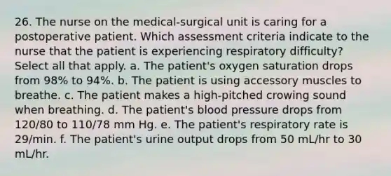 26. The nurse on the medical-surgical unit is caring for a postoperative patient. Which assessment criteria indicate to the nurse that the patient is experiencing respiratory difficulty? Select all that apply. a. The patient's oxygen saturation drops from 98% to 94%. b. The patient is using accessory muscles to breathe. c. The patient makes a high-pitched crowing sound when breathing. d. The patient's blood pressure drops from 120/80 to 110/78 mm Hg. e. The patient's respiratory rate is 29/min. f. The patient's urine output drops from 50 mL/hr to 30 mL/hr.