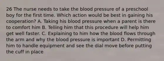 26 The nurse needs to take the blood pressure of a preschool boy for the first time. Which action would be best in gaining his cooperation? A. Taking his blood pressure when a parent is there to comfort him B. Telling him that this procedure will help him get well faster. C. Explaining to him how the blood flows through the arm and why the blood pressure is important D. Permitting him to handle equipment and see the dial move before putting the cuff in place