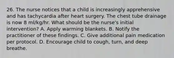 26. The nurse notices that a child is increasingly apprehensive and has tachycardia after heart surgery. The chest tube drainage is now 8 ml/kg/hr. What should be the nurse's initial intervention? A. Apply warming blankets. B. Notify the practitioner of these findings. C. Give additional pain medication per protocol. D. Encourage child to cough, turn, and deep breathe.