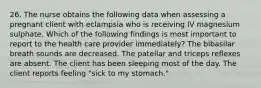 26. The nurse obtains the following data when assessing a pregnant client with eclampsia who is receiving IV magnesium sulphate. Which of the following findings is most important to report to the health care provider immediately? The bibasilar breath sounds are decreased. The patellar and triceps reflexes are absent. The client has been sleeping most of the day. The client reports feeling "sick to my stomach."