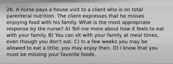 26. A nurse pays a house visit to a client who is on total parenteral nutrition. The client expresses that he misses enjoying food with his family. What is the most appropriate response by the nurse? A) Tell me more about how it feels to eat with your family. B) You can sit with your family at meal times, even though you don't eat. C) In a few weeks you may be allowed to eat a little; you may enjoy then. D) I know that you must be missing your favorite foods.