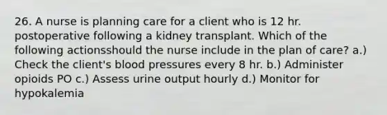 26. A nurse is planning care for a client who is 12 hr. postoperative following a kidney transplant. Which of the following actionsshould the nurse include in the plan of care? a.) Check the client's blood pressures every 8 hr. b.) Administer opioids PO c.) Assess urine output hourly d.) Monitor for hypokalemia