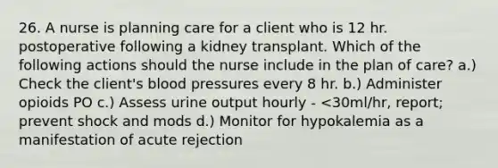 26. A nurse is planning care for a client who is 12 hr. postoperative following a kidney transplant. Which of the following actions should the nurse include in the plan of care? a.) Check the client's blood pressures every 8 hr. b.) Administer opioids PO c.) Assess urine output hourly - <30ml/hr, report; prevent shock and mods d.) Monitor for hypokalemia as a manifestation of acute rejection