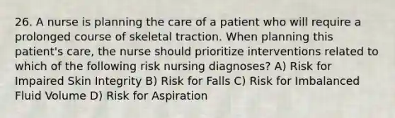 26. A nurse is planning the care of a patient who will require a prolonged course of skeletal traction. When planning this patient's care, the nurse should prioritize interventions related to which of the following risk nursing diagnoses? A) Risk for Impaired Skin Integrity B) Risk for Falls C) Risk for Imbalanced Fluid Volume D) Risk for Aspiration