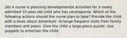 26) A nurse is planning developmental activities for a newly admitted 10-year-old child who has neutropenia. Which of the following actions should the nurse plan to take? Provide the child with a book about adventure. Arrange frequent visits from family members and peers. Give the child a large-piece puzzle. Use puppets to entertain the child.