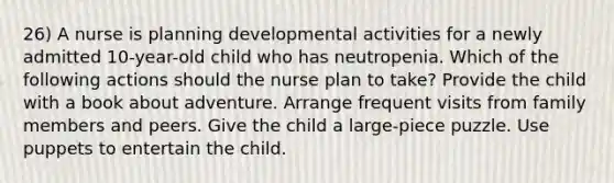 26) A nurse is planning developmental activities for a newly admitted 10-year-old child who has neutropenia. Which of the following actions should the nurse plan to take? Provide the child with a book about adventure. Arrange frequent visits from family members and peers. Give the child a large-piece puzzle. Use puppets to entertain the child.