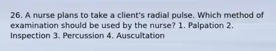 26. A nurse plans to take a client's radial pulse. Which method of examination should be used by the nurse? 1. Palpation 2. Inspection 3. Percussion 4. Auscultation