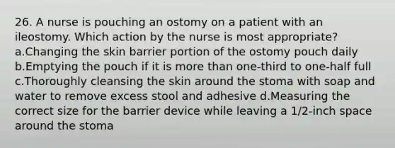 26. A nurse is pouching an ostomy on a patient with an ileostomy. Which action by the nurse is most appropriate? a.Changing the skin barrier portion of the ostomy pouch daily b.Emptying the pouch if it is more than one-third to one-half full c.Thoroughly cleansing the skin around the stoma with soap and water to remove excess stool and adhesive d.Measuring the correct size for the barrier device while leaving a 1/2-inch space around the stoma