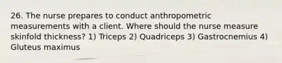 26. The nurse prepares to conduct anthropometric measurements with a client. Where should the nurse measure skinfold thickness? 1) Triceps 2) Quadriceps 3) Gastrocnemius 4) Gluteus maximus