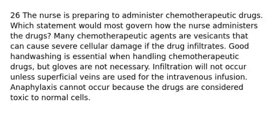 26 The nurse is preparing to administer chemotherapeutic drugs. Which statement would most govern how the nurse administers the drugs? Many chemotherapeutic agents are vesicants that can cause severe cellular damage if the drug infiltrates. Good handwashing is essential when handling chemotherapeutic drugs, but gloves are not necessary. Infiltration will not occur unless superficial veins are used for the intravenous infusion. Anaphylaxis cannot occur because the drugs are considered toxic to normal cells.