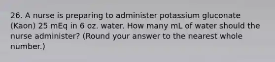 26. A nurse is preparing to administer potassium gluconate (Kaon) 25 mEq in 6 oz. water. How many mL of water should the nurse administer? (Round your answer to the nearest whole number.)