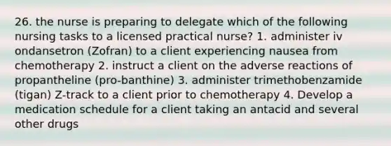 26. the nurse is preparing to delegate which of the following nursing tasks to a licensed practical nurse? 1. administer iv ondansetron (Zofran) to a client experiencing nausea from chemotherapy 2. instruct a client on the adverse reactions of propantheline (pro-banthine) 3. administer trimethobenzamide (tigan) Z-track to a client prior to chemotherapy 4. Develop a medication schedule for a client taking an antacid and several other drugs