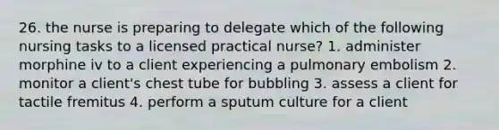 26. the nurse is preparing to delegate which of the following nursing tasks to a licensed practical nurse? 1. administer morphine iv to a client experiencing a pulmonary embolism 2. monitor a client's chest tube for bubbling 3. assess a client for tactile fremitus 4. perform a sputum culture for a client